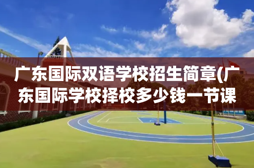广东国际双语学校招生简章(广东国际学校择校多少钱一节课)