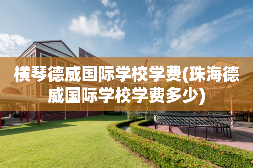 横琴德威国际学校学费(珠海德威国际学校学费多少)