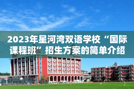 2023年星河湾双语学校“国际课程班	”招生方案的简单介绍