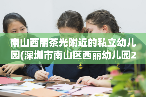南山西丽茶光附近的私立幼儿园(深圳市南山区西丽幼儿园2020年招生)