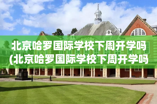 北京哈罗国际学校下周开学吗(北京哈罗国际学校下周开学吗初中)