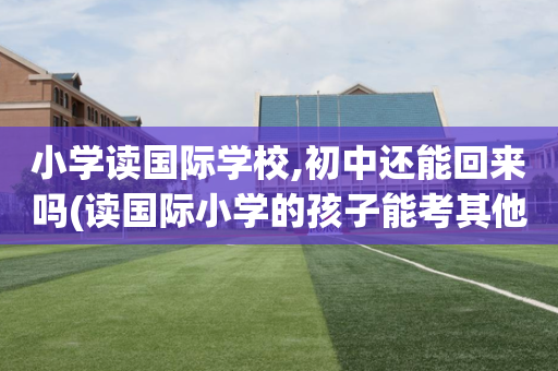 小学读国际学校,初中还能回来吗(读国际小学的孩子能考其他公立初中吗)