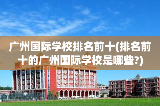 广州国际学校排名前十(排名前十的广州国际学校是哪些?)