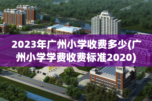 2023年广州小学收费多少(广州小学学费收费标准2020)