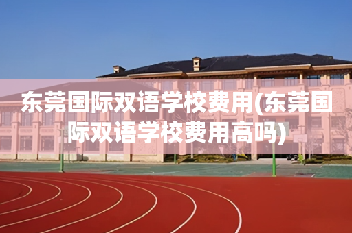 东莞国际双语学校费用(东莞国际双语学校费用高吗)