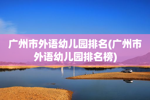 广州市外语幼儿园排名(广州市外语幼儿园排名榜)