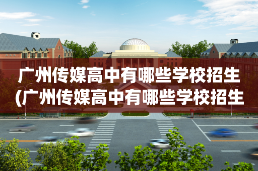 广州传媒高中有哪些学校招生(广州传媒高中有哪些学校招生的)