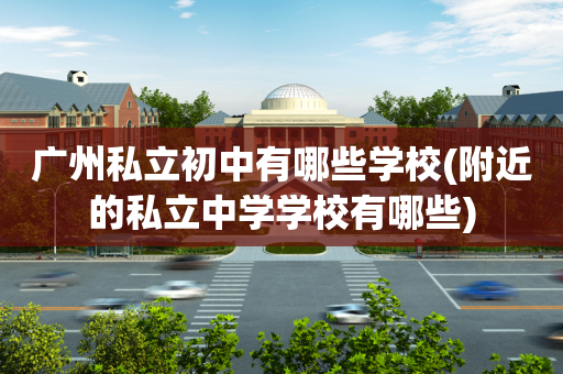 广州私立初中有哪些学校(附近的私立中学学校有哪些)