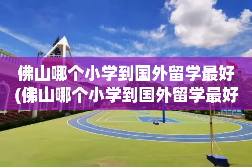 佛山哪个小学到国外留学最好(佛山哪个小学到国外留学最好呢)