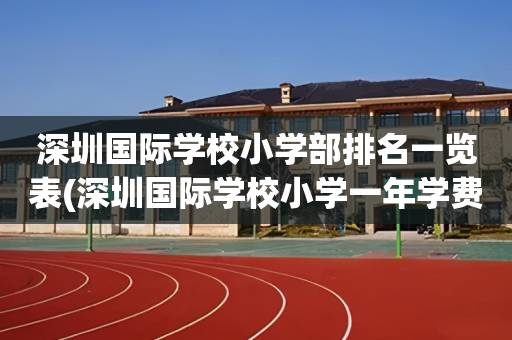 深圳国际学校小学部排名一览表(深圳国际学校小学一年学费多少钱)