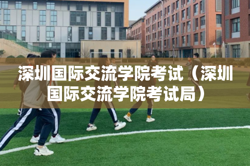 深圳国际交流学院考试（深圳国际交流学院考试局）