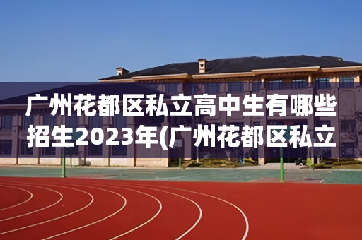 广州花都区私立高中生有哪些招生2023年(广州花都区私立高中生有哪些招生2023年级)
