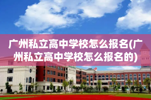 广州私立高中学校怎么报名(广州私立高中学校怎么报名的)