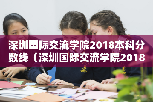 深圳国际交流学院2018本科分数线（深圳国际交流学院2018本科分数线是多少）