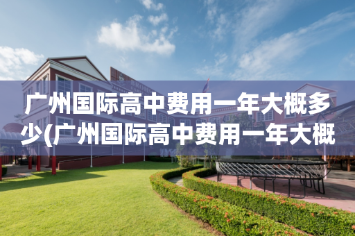 广州国际高中费用一年大概多少(广州国际高中费用一年大概多少钱)