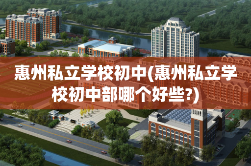 惠州私立学校初中(惠州私立学校初中部哪个好些?)