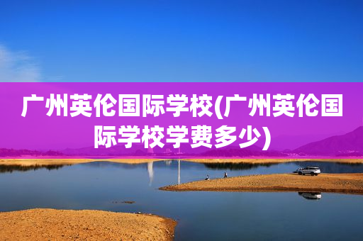 广州英伦国际学校(广州英伦国际学校学费多少)
