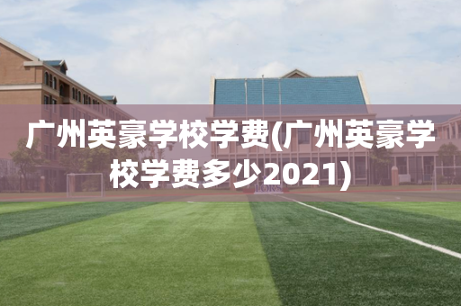 广州英豪学校学费(广州英豪学校学费多少2021)