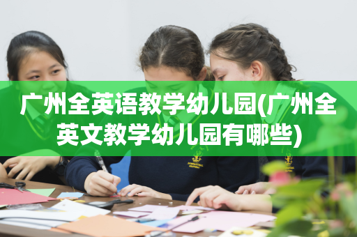 广州全英语教学幼儿园(广州全英文教学幼儿园有哪些)