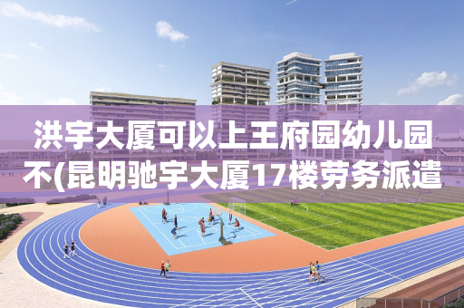 洪宇大厦可以上王府园幼儿园不(昆明驰宇大厦17楼劳务派遣公司)