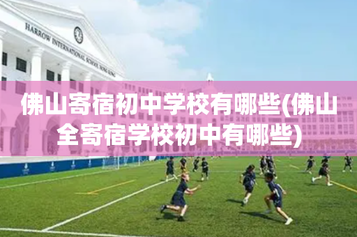 佛山寄宿初中学校有哪些(佛山全寄宿学校初中有哪些)