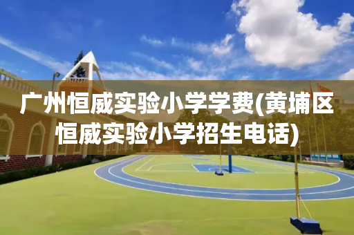 广州恒威实验小学学费(黄埔区恒威实验小学招生电话)