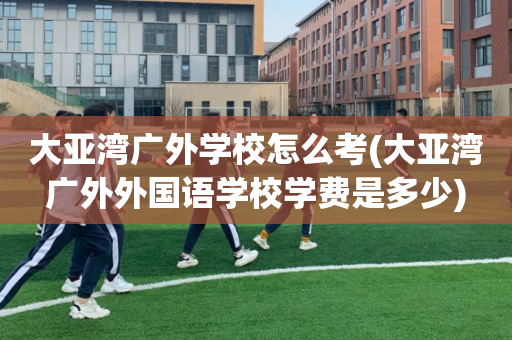 大亚湾广外学校怎么考(大亚湾广外外国语学校学费是多少)