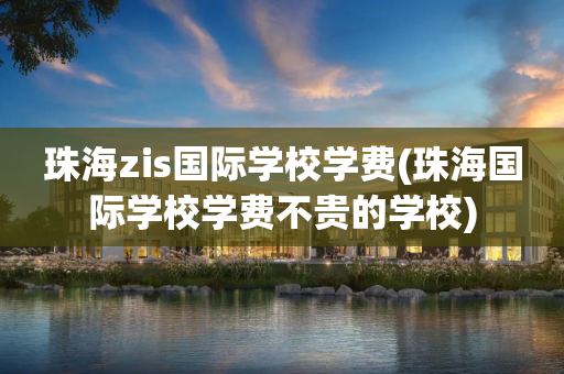 珠海zis国际学校学费(珠海国际学校学费不贵的学校)