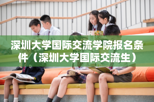 深圳大学国际交流学院报名条件（深圳大学国际交流生）