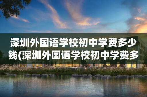 深圳外国语学校初中学费多少钱(深圳外国语学校初中学费多少钱一年)