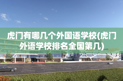 虎门有哪几个外国语学校(虎门外语学校排名全国第几)