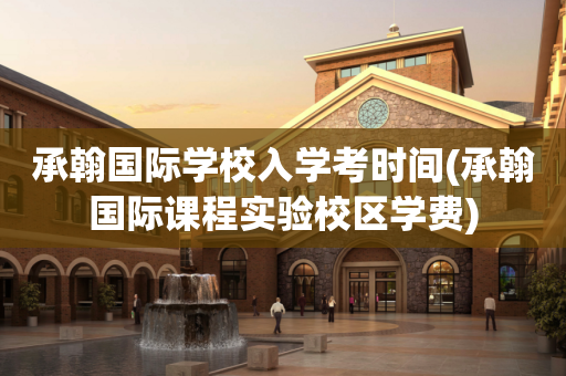 承翰国际学校入学考时间(承翰国际课程实验校区学费)