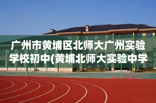 广州市黄埔区北师大广州实验学校初中(黄埔北师大实验中学2020年招生电话)