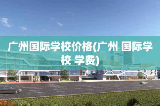 广州国际学校价格(广州 国际学校 学费)