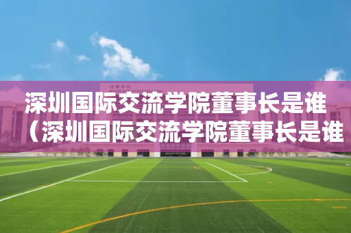 深圳国际交流学院董事长是谁（深圳国际交流学院董事长是谁啊）