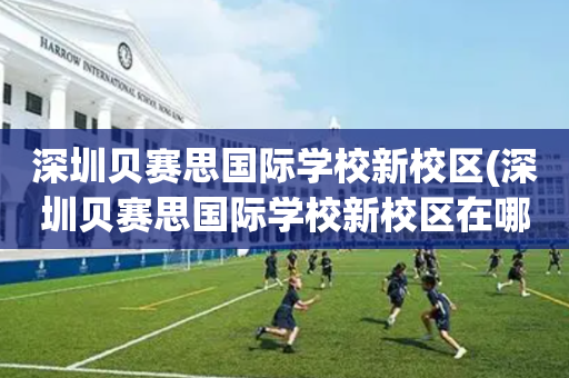 深圳贝赛思国际学校新校区(深圳贝赛思国际学校新校区在哪里)