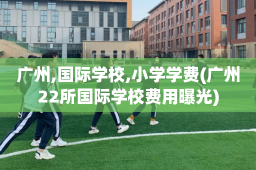 广州,国际学校,小学学费(广州22所国际学校费用曝光)