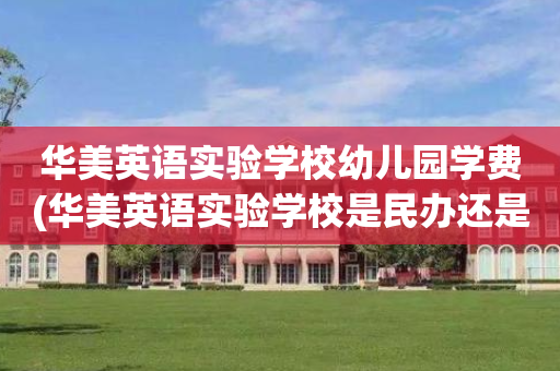 华美英语实验学校幼儿园学费(华美英语实验学校是民办还是公办)