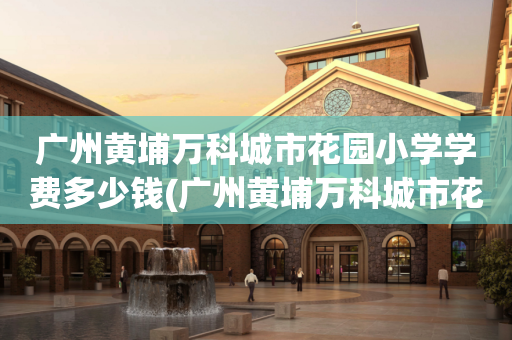 广州黄埔万科城市花园小学学费多少钱(广州黄埔万科城市花园小学学费多少钱啊)