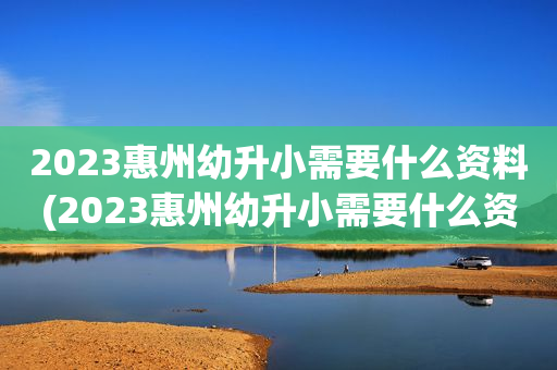2023惠州幼升小需要什么资料(2023惠州幼升小需要什么资料报名)