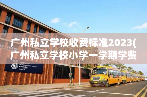 广州私立学校收费标准2023(广州私立学校小学一学期学费多少)