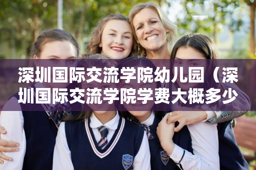 深圳国际交流学院幼儿园（深圳国际交流学院学费大概多少）