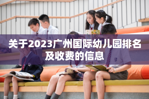 关于2023广州国际幼儿园排名及收费的信息