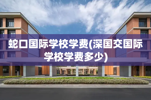 蛇口国际学校学费(深国交国际学校学费多少)