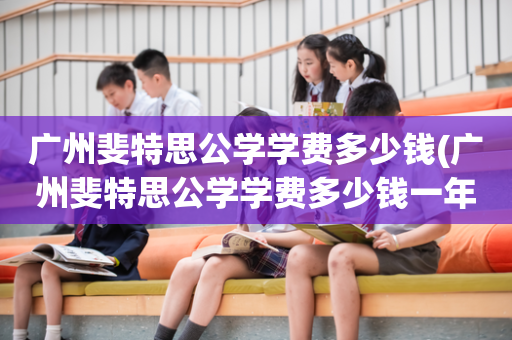 广州斐特思公学学费多少钱(广州斐特思公学学费多少钱一年)