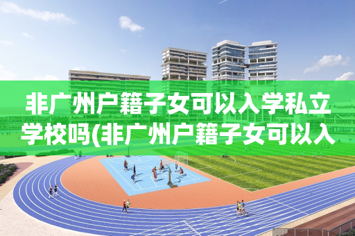 非广州户籍子女可以入学私立学校吗(非广州户籍子女可以入学私立学校吗高中)