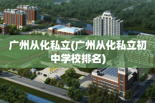 广州从化私立(广州从化私立初中学校排名)