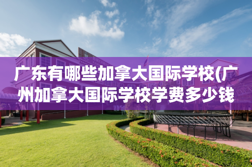广东有哪些加拿大国际学校(广州加拿大国际学校学费多少钱)