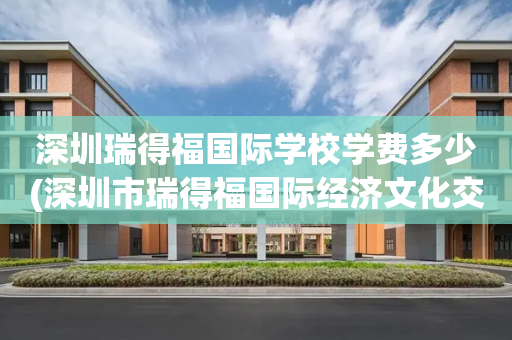 深圳瑞得福国际学校学费多少(深圳市瑞得福国际经济文化交流有限公司)