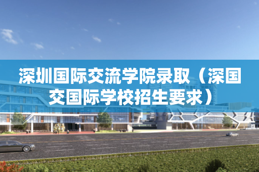 深圳国际交流学院录取（深国交国际学校招生要求）